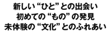 新しい“ひと”との出会い初めての“もの”の発見未体験の“文化”とのふれあい