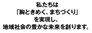 私たちは「胸ときめく、まちづくり」を実現し地域社会の豊かな未来を創ります。